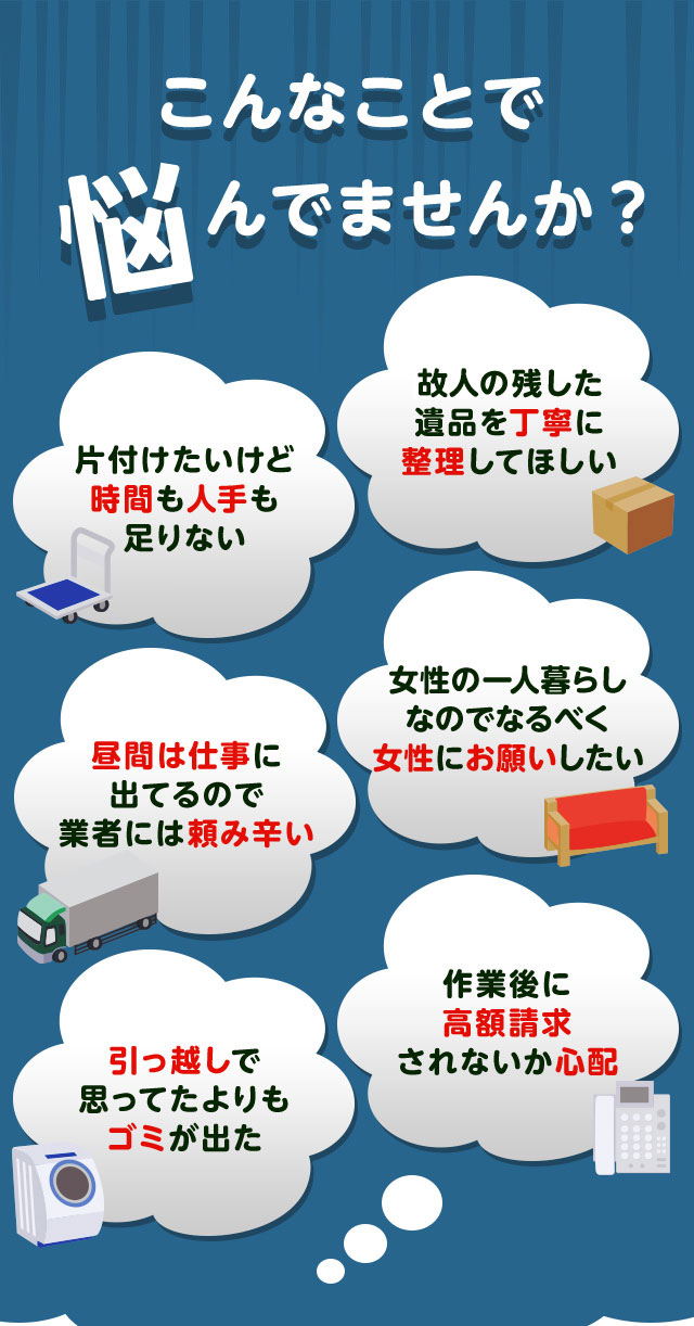 こんなお悩みがあれば不用品回収べこクリーン福島にお任せ下さい。片付けしたいけど時間や人手が足りなくて困っている。個人が残した遺品などを丁寧に整理してほしい。仕事が忙しくてなかなか業者さんに頼みずらい。女性の一人暮らしなのでなるだけ女性スタッフにお願いしたい。引っ越しで思っていた以上にゴミが出て困っている。作業後に高額請求されないか不安で依頼できない。