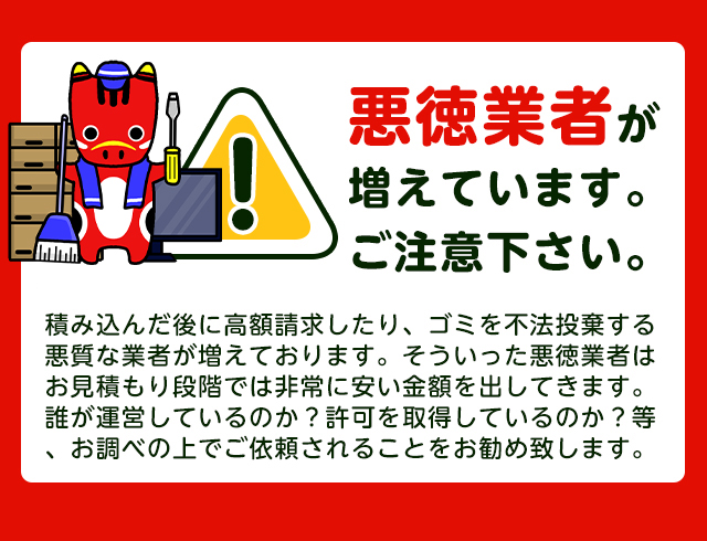 【注意】悪徳業者が近年増加していますのでご注意下さい。積み込んだ後に高額請求したり、ごみを不法投棄する悪質な業者が増えております。そういった悪徳業者はお見積り段階では非常に安い金額をだしてきます。誰が運営しているか？一般廃棄物の許可を取得しているか？をお調べの上でご依頼されることをおすすめします。