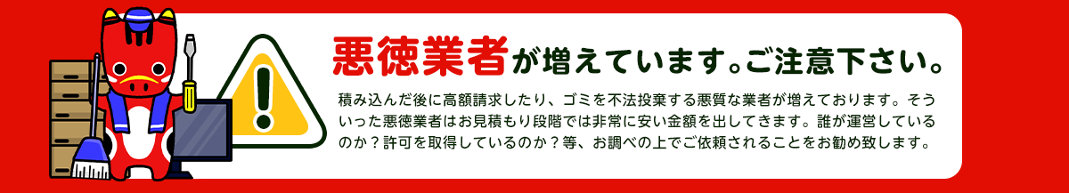 【注意】悪徳業者が近年増加していますのでご注意下さい。積み込んだ後に高額請求したり、ごみを不法投棄する悪質な業者が増えております。そういった悪徳業者はお見積り段階では非常に安い金額をだしてきます。誰が運営しているか？一般廃棄物の許可を取得しているか？をお調べの上でご依頼されることをおすすめします。